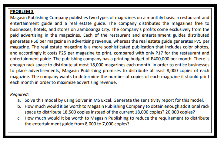 PROBLEM 3
Magasin Publishing Company publishes two types of magazines on a monthly basis: a restaurant and
entertainment guide and a real estate guide. The company distributes the magazines free to
businesses, hotels, and stores on Zamboanga City. The company's profits come exclusively from the
paid advertising in the magazines. Each of the restaurant and entertainment guides distributed
generates P50 per magazine in advertising revenue, whereas the real estate guide generates P75 per
magazine. The real estate magazine is a more sophisticated publication that includes color photos,
and accordingly it costs P25 per magazine to print, compared with only P17 for the restaurant and
entertainment guide. The publishing company has a printing budget of P400,000 per month. There is
enough rack space to distribute at most 18,000 magazines each month. In order to entice businesses
to place advertisements, Magasin Publishing promises to distribute at least 8,000 copies of each
magazine. The company wants to determine the number of copies of each magazine it should print
each month in order to maximize advertising revenue.
Required:
a. Solve this model by using Solver in MS Excel. Generate the sensitivity report for this model.
b. How much would it be worth to Magasin Publishing Company to obtain enough additional rack
space to distribute 18,500 copies instead of the current 18,000 copies? 20,000 copies?
c. How much would it be worth to Magasin Publishing to reduce the requirement to distribute
the entertainment guide from 8,000 to 7,000 copies?