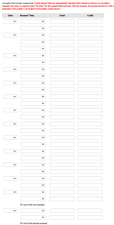 Journalize the October transactions (Credit account titles are automatically indented when amount is entered. Do not indent
manually no entry is required, select "No Entry for the account titles and enter for the amounts. Record journal entries in the a
presented in the problem List all debit entries before credit entries)
Date
Account Titles
Ta recard the rent expense)
Ta recard the salaris expere)
Debit
I
Credit