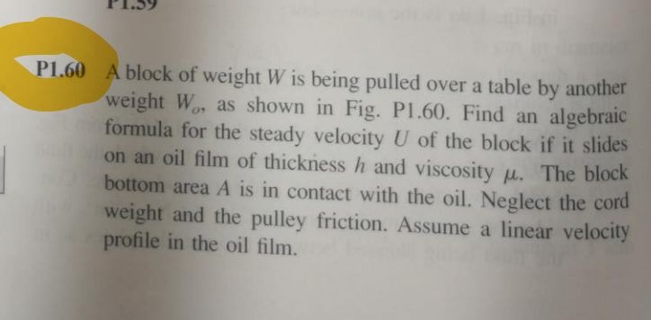 P1.60 A block of weight W is being pulled over a table by another
weight Wo, as shown in Fig. P1.60. Find an algebraic
formula for the steady velocity U of the block if it slides
on an oil film of thickness h and viscosity u. The block
bottom area A is in contact with the oil. Neglect the cord
weight and the pulley friction. Assume a linear velocity
profile in the oil film.
