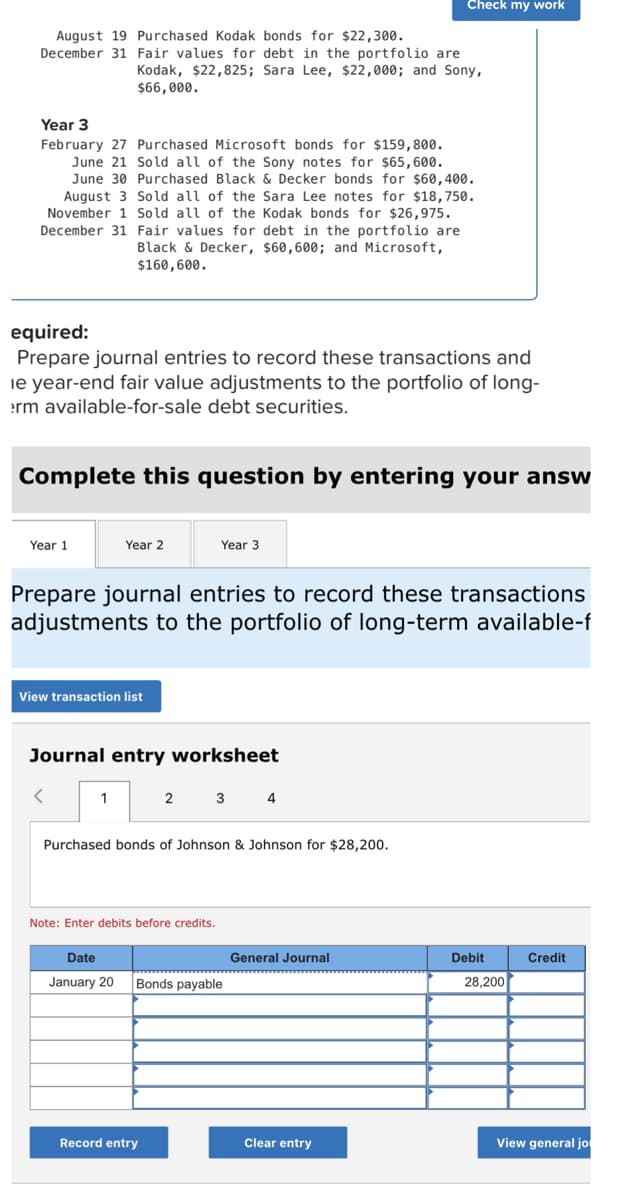 Check my work
August 19 Purchased Kodak bonds for $22,300.
December 31 Fair values for debt in the portfolio are
Kodak, $22,825; Sara Lee, $22,000; and Sony,
$66,000.
Year 3
February 27 Purchased Microsoft bonds for $159,800.
June 21 Sold all of the Sony notes for $65,600.
June 30 Purchased Black & Decker bonds for $60,400.
August 3 Sold all of the Sara Lee notes for $18,750.
November 1 Sold all of the Kodak bonds for $26,975.
December 31
Fair values for debt in the portfolio are
Black & Decker, $60,600; and Microsoft,
$160,600.
equired:
Prepare journal entries to record these transactions and
le year-end fair value adjustments to the portfolio of long-
erm available-for-sale debt securities.
Complete this question by entering your answ
Year 1
Year 2
Year 3
Prepare journal entries to record these transactions
adjustments to the portfolio of long-term available-f
View transaction list
Journal entry worksheet
1
2 3 4
Purchased bonds of Johnson & Johnson for $28,200.
Note: Enter debits before credits.
Date
General Journal
Credit
January 20 Bonds payable
Record entry
View general jo
Clear entry
Debit
28,200