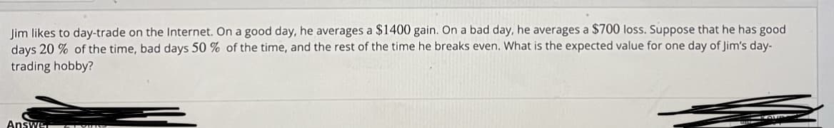 Jim likes to day-trade on the Internet. On a good day, he averages a $1400 gain. On a bad day, he averages a $700 loss. Suppose that he has good
days 20% of the time, bad days 50 % of the time, and the rest of the time he breaks even. What is the expected value for one day of Jim's day-
trading hobby?
Answe