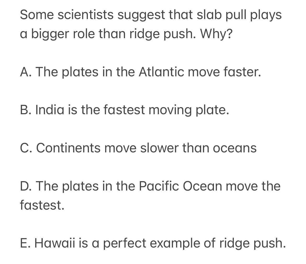 Some scientists suggest that slab pull plays
a bigger role than ridge push. Why?
A. The plates in the Atlantic move faster.
B. India is the fastest moving plate.
C. Continents move slower than oceans
D. The plates in the Pacific Ocean move the
fastest.
E. Hawaii is a perfect example of ridge push.