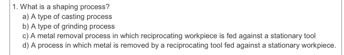 1. What is a shaping process?
a) A type of casting process
b) A type of grinding process
c) A metal removal process in which reciprocating workpiece is fed against a stationary tool
d) A process in which metal is removed by a reciprocating tool fed against a stationary workpiece.
