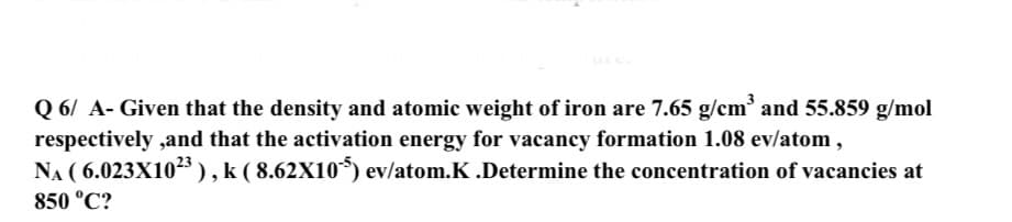 Q 6/ A- Given that the density and atomic weight of iron are 7.65 g/cm and 55.859 g/mol
respectively ,and that the activation energy for vacancy formation 1.08 ev/atom ,
NA ( 6.023X105), k ( 8.62X10*) ev/atom.K .Determine the concentration of vacancies at
850 °C?
