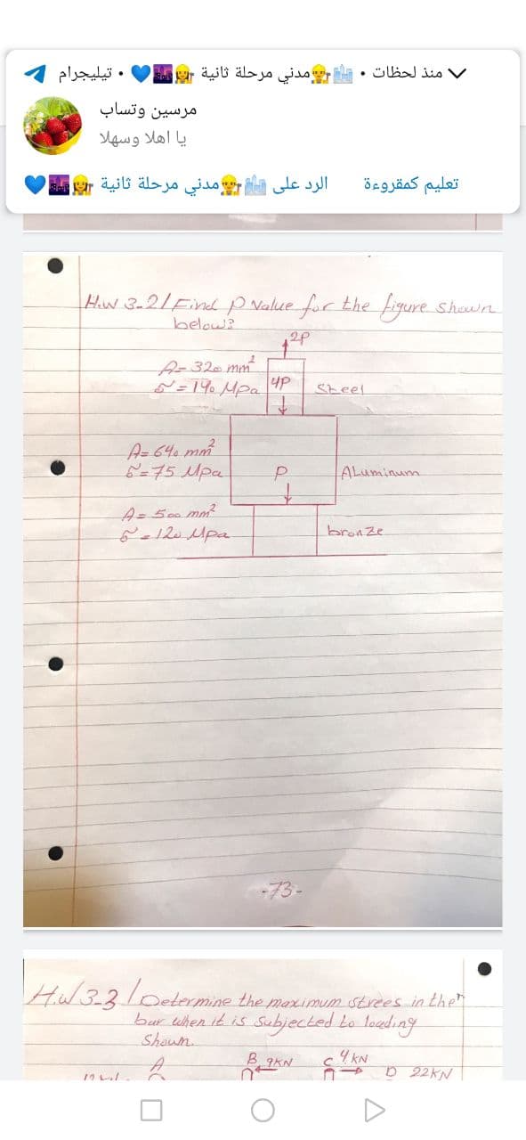 . تيليجرام
منذ لحظات . مدني مرحلة ثانية r
مرسين وتساب
یا اهلا وسهلا
الرد على مدني مرحلة ثانية Er
تعليم كمقروءة
Hw 3-2/FindP Nalue for the figure shown
below?
A-32 mm
N=19. Mpa 4P
Steel
A=640 mm
6=75Mpa
ALuminum
A= 500 mo2
bronze
-73-
HW 33/0elermine the marimm strees in the
bar when it is Subjected Lo leeding
Shown.
B 9KN
4 kN
D 22KN
