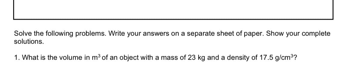 Solve the following problems. Write your answers on a separate sheet of paper. Show your complete
solutions.
1. What is the volume in m³ of an object with a mass of 23 kg and a density of 17.5 g/cm³?