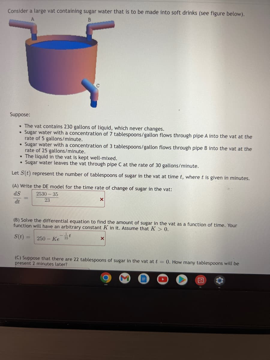 Consider a large vat containing sugar water that is to be made into soft drinks (see figure below).
A
B
Suppose:
• The vat contains 230 gallons of liquid, which never changes.
• Sugar water with a concentration of 7 tablespoons/gallon flows through pipe A into the vat at the
rate of 5 gallons/minute.
• Sugar water with a concentration of 3 tablespoons/gallon flows through pipe B into the vat at the
rate of 25 gallons/minute.
• The liquid in the vat is kept well-mixed.
Sugar water leaves the vat through pipe C at the rate of 30 gallons/minute.
Let S(t) represent the number of tablespoons of sugar in the vat at time t, where t is given in minutes.
(A) Write the DE model for the time rate of change of sugar in the vat:
dS
2530-35
23
X
dt
(B) Solve the differential equation to find the amount of sugar in the vat as a function of time. Your
function will have an arbitrary constant K in it. Assume that K > 0.
S(t)= 250- Ke
X
(C) Suppose that there are 22 tablespoons of sugar in the vat at t = 0. How many tablespoons will be
present 2 minutes later?
M