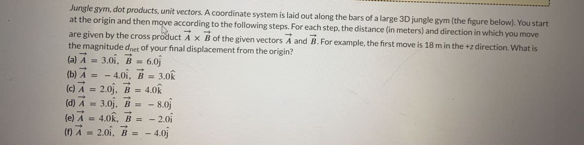 Jungle gym, dot products, unit vectors. A coordinate system is laid out along the bars of a large 3D jungle gym (the figure below). You start
at the origin and then move according to the following steps. For each step, the distance (in meters) and direction in which you move
A.
are given by the cross product A x B of the given vectors A and B. For example, the first move is 18 m in the +z direction. What is
the magnitude dnet of your final displacement from the origin?
(a) A = 3.01, B = 6.0
(b) A =
- 4.01, B = 3.0k
-
(c) A = 2.0₁, B = 4.0k
(d) A = 3.0₁, B
- 8.0
(e) A = 4.0K, B = - 2.01
(f) A = 2.01, B
- 4.01