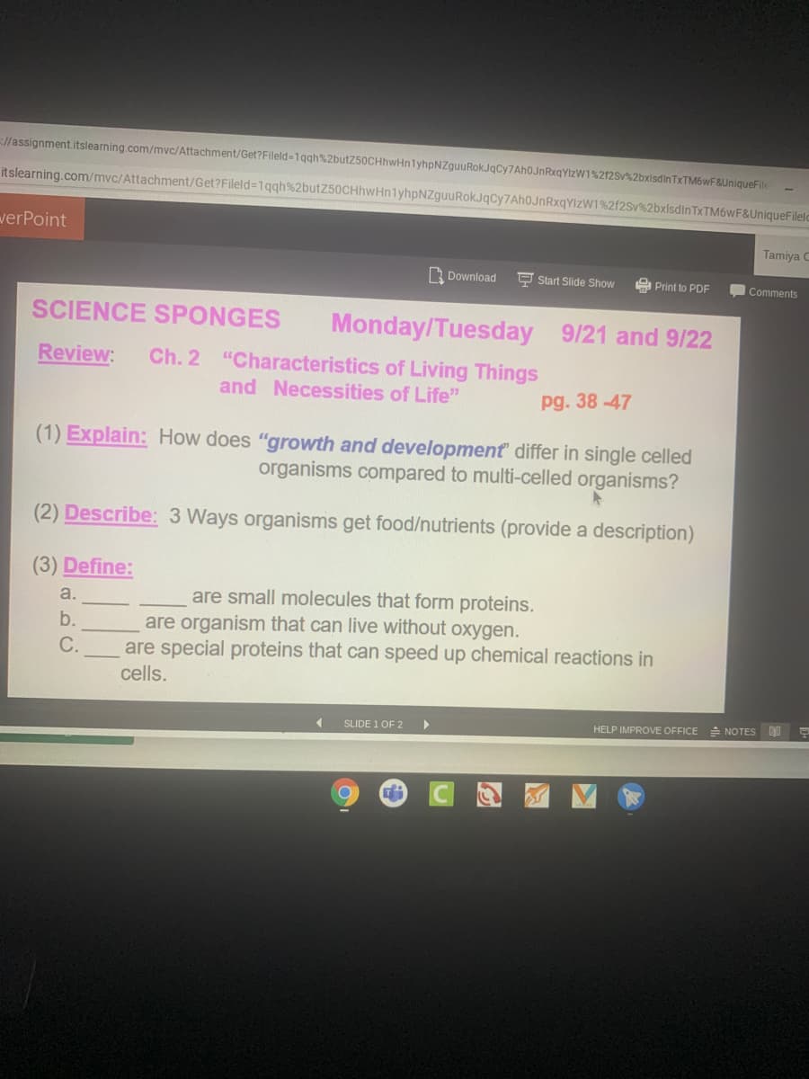 l/assignment.itslearning.com/mvc/Attachment/Get?Fileld-1qgh%2butZ50CHhwHn1yhpNZguuRokJqCy7Ah0JnRxqYlzW1%212sv%2bxisdinTxTM6WF&UniqueFile
itslearning.com/mvc/Attachment/Get?Fileld=1qqh%2butZ50CHhwHnlyhpNZguuRokJqCy7Ah0JnRxqYIzW1%2f2Sv%2bxlsdinTxTM6wF&UniqueFileld
verPoint
Tamiya C
Download
P Start Slide Show
A Print to PDF
Comments
SCIENCE SPONGES
Monday/Tuesday 9/21 and 9/22
Review:
Ch. 2 "Characteristics of Living Things
and Necessities of Life"
pg. 38-47
(1) Explain: How does "growth and development differ in single celled
organisms compared to multi-celled organisms?
(2) Describe: 3 Ways organisms get food/nutrients (provide a description)
(3) Define:
are small molecules that form proteins.
are organism that can live without oxygen.
are special proteins that can speed up chemical reactions in
cells.
a.
b.
С.
SLIDE 1 OF 2
HELP IMPROVE OFFICE
A NOTES
