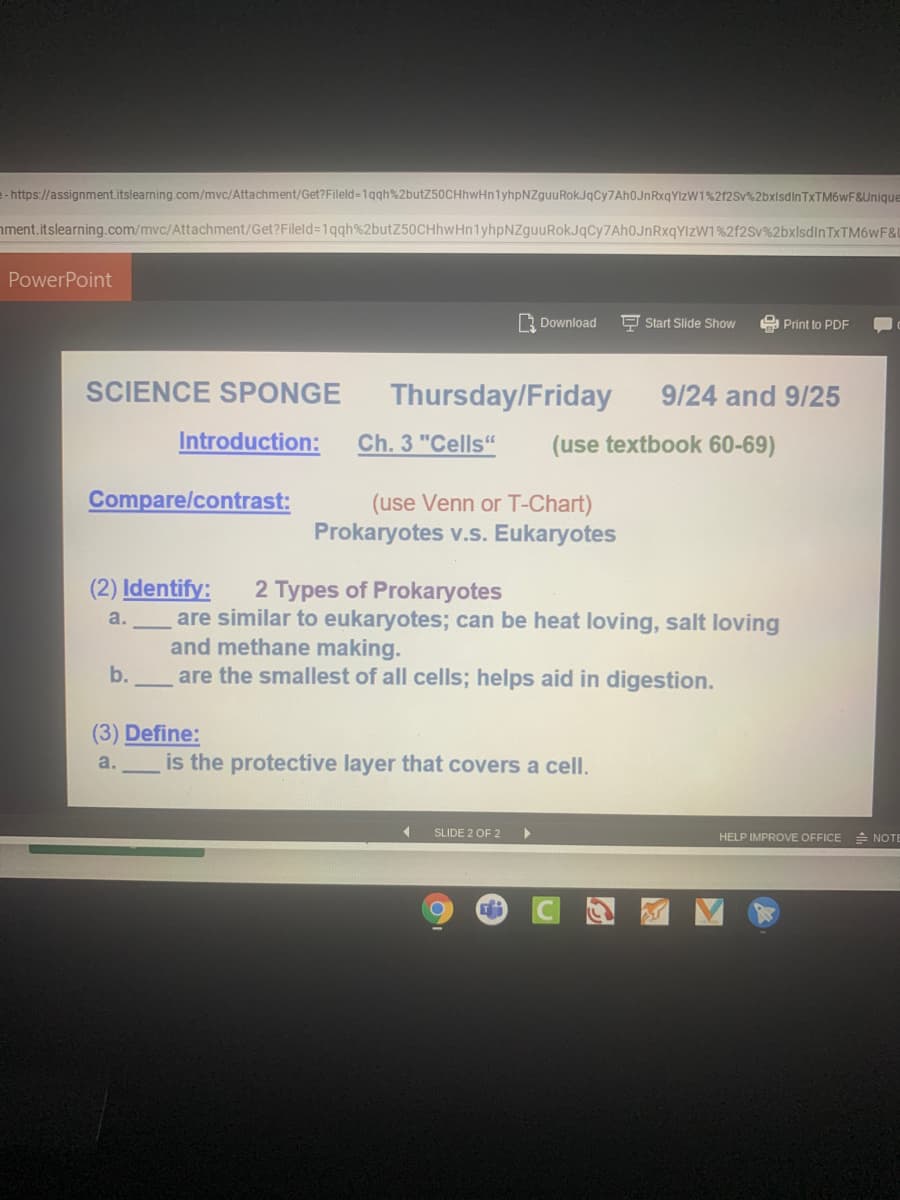 e- https://assignment.itslearning.com/mvc/Attachment/Get?Fileld=1qqh%2butZ50CHhwHn1yhpNZguuRokJqCy7Ah0JnRxqYlzW1%212SV%2bxlsdinTxTM6wF&Unique
ment.itslearning.com/mvc/Attachment/Get?Fileld=1qqh%2butZ50CHhwHn1yhpNZguuRokJqCy7AhOJnRxqYIzW1%2f2Sv%2bxlsdlnTxTM6wF&L
PowerPoint
3 Download
P Start Slide Show
A Print to PDF
SCIENCE SPONGE
Thursday/Friday
9/24 and 9/25
Introduction:
Ch. 3 "Cells"
(use textbook 60-69)
Compare/contrast:
(use Venn or T-Chart)
Prokaryotes v.s. Eukaryotes
(2) Identify:
2 Types of Prokaryotes
are similar to eukaryotes; can be heat loving, salt loving
and methane making.
are the smallest of all cells; helps aid in digestion.
a.
b.
(3) Define:
a.
is the protective layer that covers a cell.
SLIDE 2 OF 2
HELP IMPROVE OFFICE
* NOTE
