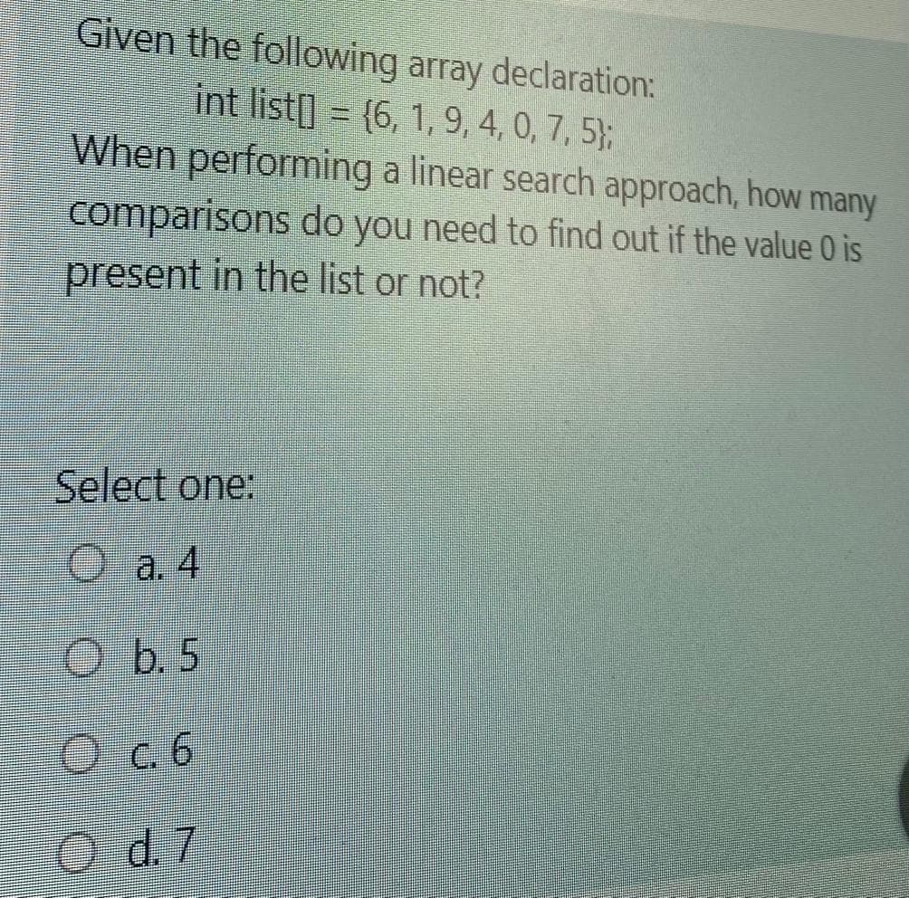 Given the following array declaration:
int list[] = (6, 1, 9, 4, 0, 7, 5};
When performing a linear search approach, how many
comparisons do you need to find out if the value 0 is
present in the list or not?
Select one:
O a. 4
O b. 5
O c.6
O d.7
