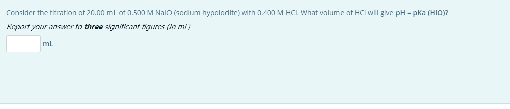 Consider the titration of 20.00 mL of 0.500 M NalO (sodium hypoiodite) with 0.400 M HCI. What volume of HCl will give pH = pka (HIO)?
Report your answer to three significant figures (in mL)
mL
