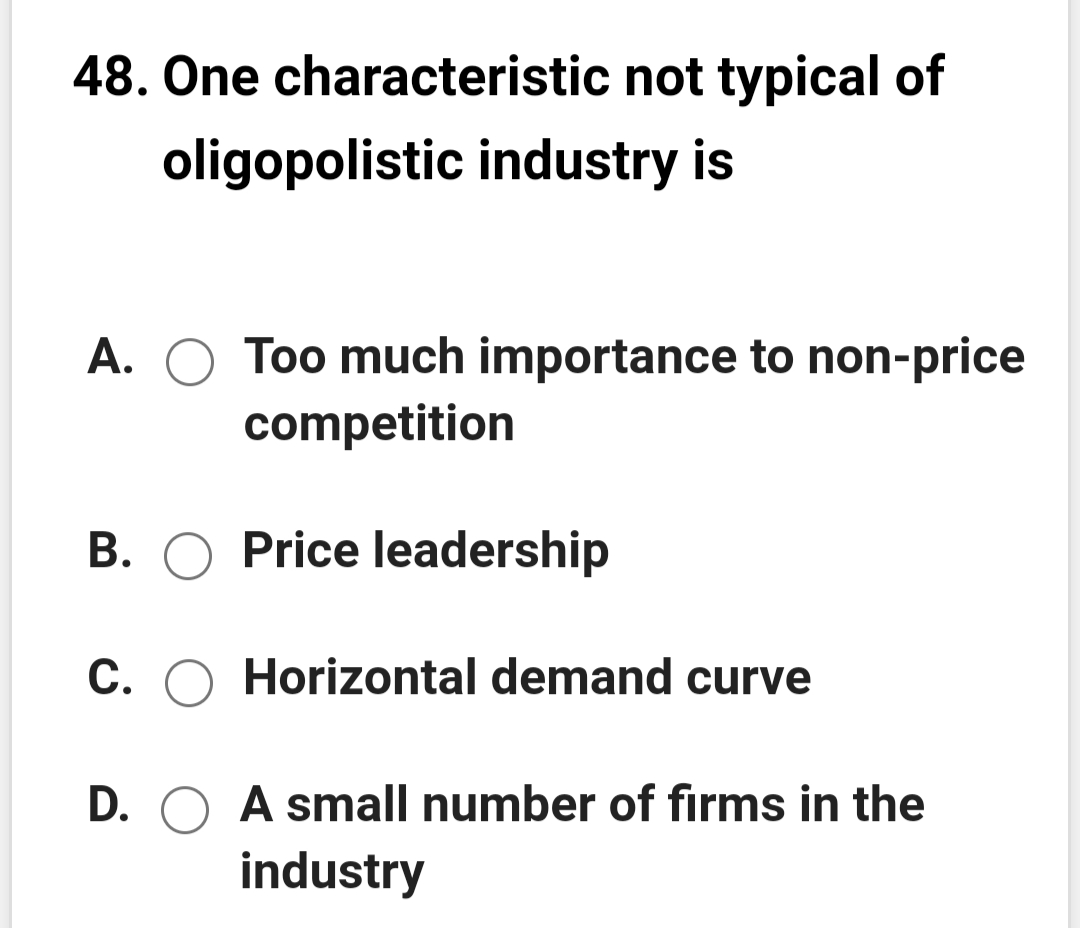 48. One characteristic not typical of
oligopolistic industry is
A.
Too much importance to non-price
competition
B. O Price leadership
C. O Horizontal demand curve
D. O A small number of firms in the
industry

