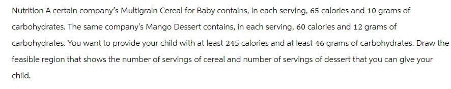 Nutrition A certain company's Multigrain Cereal for Baby contains, in each serving, 65 calories and 10 grams of
carbohydrates. The same company's Mango Dessert contains, in each serving, 60 calories and 12 grams of
carbohydrates. You want to provide your child with at least 245 calories and at least 46 grams of carbohydrates. Draw the
feasible region that shows the number of servings of cereal and number of servings of dessert that you can give your
child.