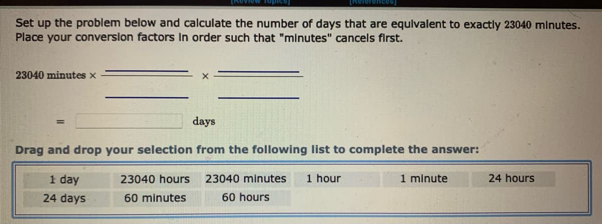 Set up the problem below and calculate the number of days that are equivalent to exactly 23040 minutes.
Place your conversion factors in order such that "minutes" cancels first.
23040 minutes x
=
days
23040 hours
60 minutes
[References]
Drag and drop your selection from the following list to complete the answer:
1 day
24 days
23040 minutes 1 hour
60 hours
1 minute
24 hours