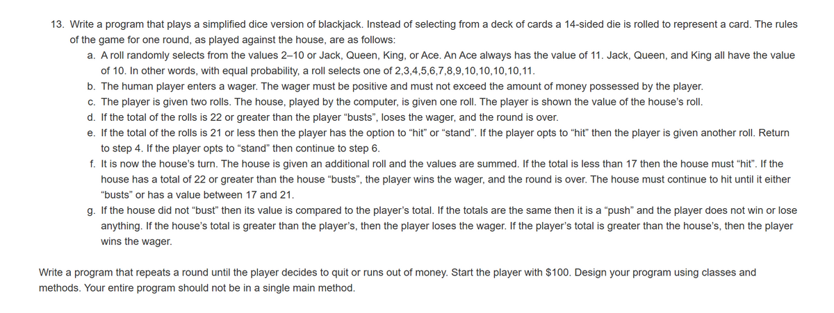 13. Write a program that plays a simplified dice version of blackjack. Instead of selecting from a deck of cards a 14-sided die is rolled to represent a card. The rules
of the game for one round, as played against the house, are as follows:
a. A roll randomly selects from the values 2-10 or Jack, Queen, King, or Ace. An Ace always has the value of 11. Jack, Queen, and King all have the value
of 10. In other words, with equal probability, a roll selects one of 2,3,4,5,6,7,8,9,10, 10, 10, 10, 11.
b. The human player enters a wager. The wager must be positive and must not exceed the amount of money possessed by the player.
c. The player is given two rolls. The house, played by the computer, is given one roll. The player is shown the value of the house's roll.
d. If the total of the rolls is 22 or greater than the player "busts", loses the wager, and the round is over.
e. If the total of the rolls is 21 or less then the player has the option to "hit" or "stand". If the player opts to "hit" then the player is given another roll. Return
to step 4. If the player opts to "stand" then continue to step 6.
f. It is now the house's turn. The house is given an additional roll and the values are summed. If the total is less than 17 then the house must "hit". If the
house has a total of 22 or greater than the house "busts", the player wins the wager, and the round is over. The house must continue to hit until it either
"busts" or has a value between 17 and 21.
g. If the house did not "bust" then its value is compared to the player's total. If the totals are the same then it is a "push" and the player does not win or lose
anything. If the house's total is greater than the player's, then the player loses the wager. If the player's total is greater than the house's, then the player
wins the wager.
Write a program that repeats a round until the player decides to quit or runs out of money. Start the player with $100. Design your program using classes and
methods. Your entire program should not be in a single main method.