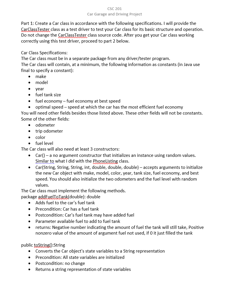 CSC 201
Car Garage and Driving Project
Part 1: Create a Car class in accordance with the following specifications. I will provide the
CarClassTester class as a test driver to test your Car class for its basic structure and operation.
Do not change the CarClassTester class source code. After you get your Car class working
correctly using this test driver, proceed to part 2 below.
Car Class Specifications:
The Car class must be in a separate package from any driver/tester program.
The Car class will contain, at a minimum, the following information as constants (in Java use
final to specify a constant):
make
model
year
fuel tank size
fuel economy – fuel economy at best speed
optimal speed – speed at which the car has the most efficient fuel economy
You will need other fields besides those listed above. These other fields will not be constants.
Some of the other fields:
odometer
trip odometer
color
fuel level
The Car class will also need at least 3 constructors:
Car() - a no argument constructor that initializes an instance using random values.
Similar to what l did with the Phonelisting class.
Car(String, String, String, int, double, double, double) – accepts arguments to initialize
the new Car object with make, model, color, year, tank size, fuel economy, and best
speed. You should also initialize the two odometers and the fuel level with random
values.
The Car class must implement the following methods.
package addFuelToTank(double): double
Adds fuel to the car's fuel tank
Precondition: Car has a fuel tank
Postcondition: Car's fuel tank may have added fuel
Parameter available fuel to add to fuel tank
returns: Negative number indicating the amount of fuel the tank will still take, Positive
nonzero value of the amount of argument fuel not used, if 0 it just filled the tank
public toString():String
Converts the Car object's state variables to a String representation
Precondition: All state variables are initialized
Postcondition: no change
Returns a string representation of state variables
