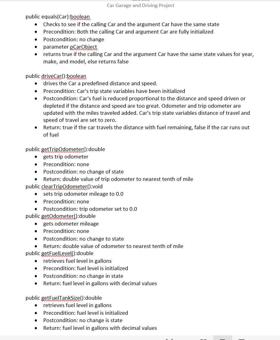 Car Garage and Driving Project
public equals(Car):boolean
Checks to see if the calling Car and the argument Car have the same state
Precondition: Both the calling Car and argument Car are fully initialized
Postcondition: no change
parameter pCarObject
returns true if the calling Car and the argument Car have the same state values for year,
make, and model, else returns false
public driveCar():boolean
drives the Car a predefined distance and speed.
Precondition: Car's trip state variables have been initialized
Postcondition: Car's fuel is reduced proportional to the distance and speed driven or
depleted if the distance and speed are too great. Odometer and trip odometer are
updated with the miles traveled added. Car's trip state variables distance of travel and
speed of travel are set to zero.
Return: true if the car travels the distance with fuel remaining, false if the car runs out
of fuel
public getTripodometer():double
gets trip odometer
Precondition: none
Postcondition: no change of state
Return: double value of trip odometer to nearest tenth of mile
public clearTripOdometer():void
sets trip odometer mileage to 0.0
Precondition: none
Postcondition: trip odometer set to 0.0
public getOdometer():double
gets odometer mileage
Precondition: none
Postcondition: no change to state
Return: double value of odometer to nearest tenth of mile
public getFuellevell):double
retrieves fuel level in gallons
Precondition: fuel level is initialized
Postcondition: no change in state
Return: fuel level in gallons with decimal values
public getFuelTankSize():double
retrieves fuel level in gallons
Precondition: fuel level is initialized
Postcondition: no change is state
Return: fuel level in gallons with decimal values
