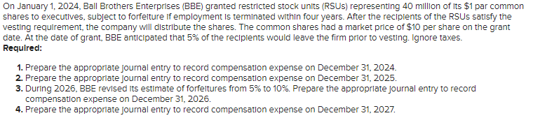 On January 1, 2024, Ball Brothers Enterprises (BBE) granted restricted stock units (RSUS) representing 40 million of its $1 par common
shares to executives, subject to forfelture If employment is terminated within four years. After the recipients of the RSUS satisfy the
vesting requirement, the company will distribute the shares. The common shares had a market price of $10 per share on the grant
date. At the date of grant, BBE anticipated that 5% of the recipients would leave the firm prior to vesting. Ignore taxes.
Required:
1. Prepare the appropriate journal entry to record compensation expense on December 31, 2024.
2. Prepare the appropriate journal entry to record compensation expense on December 31, 2025.
3. During 2026, BBE revised its estimate of forfeltures from 5% to 10%. Prepare the appropriate Journal entry to record
compensation expense on December 31, 2026.
4. Prepare the appropriate journal entry to record compensation expense on December 31, 2027.