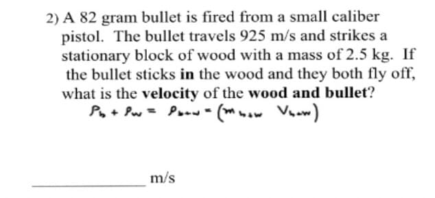 2) A 82 gram bullet is fired from a small caliber
pistol. The bullet travels 925 m/s and strikes a
stationary block of wood with a mass of 2.5 kg. If
the bullet sticks in the wood and they both fly off,
what is the velocity of the wood and bullet?
Po+ Pw = Poow- (mwow Vnow)
m/s

