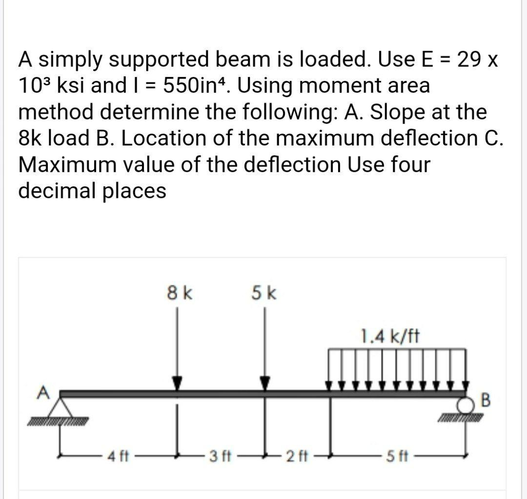 A simply supported beam is loaded. Use E = 29 x
10³ ksi and I = 550inª. Using moment area
method determine the following: A. Slope at the
8k load B. Location of the maximum deflection C.
Maximum value of the deflection Use four
decimal places
A
4 ft
8 k
L₂
3 ft
5 k
-2 ft
1.4 k/ft
5 ft
B