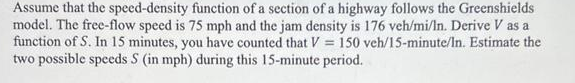 Assume that the speed-density function of a section of a highway follows the Greenshields
model. The free-flow speed is 75 mph and the jam density is 176 veh/mi/In. Derive V as a
function of S. In 15 minutes, you have counted that V = 150 veh/15-minute/In. Estimate the
two possible speeds S (in mph) during this 15-minute period.