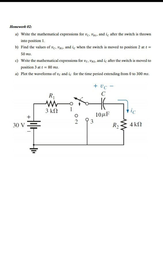 Ноmework 02:
a) Write the mathematical expressions for ve, Va1, and iç after the switch is thrown
into position 1.
b) Find the values of vc, vR1, and ic when the switch is moved to position 2 at t =
50 ms.
c) Write the mathematical expressions for vc, Vr2, and iç after the switch is moved to
position 3 at t = 80 ms.
a) Plot the waveforms of ve and ic for the time period extending from 0 to 300 ms.
+ vc -
C
R1
3 ΚΩ
vic
10μF
+
3
30 V
R2
4 ΚΩ
ON
