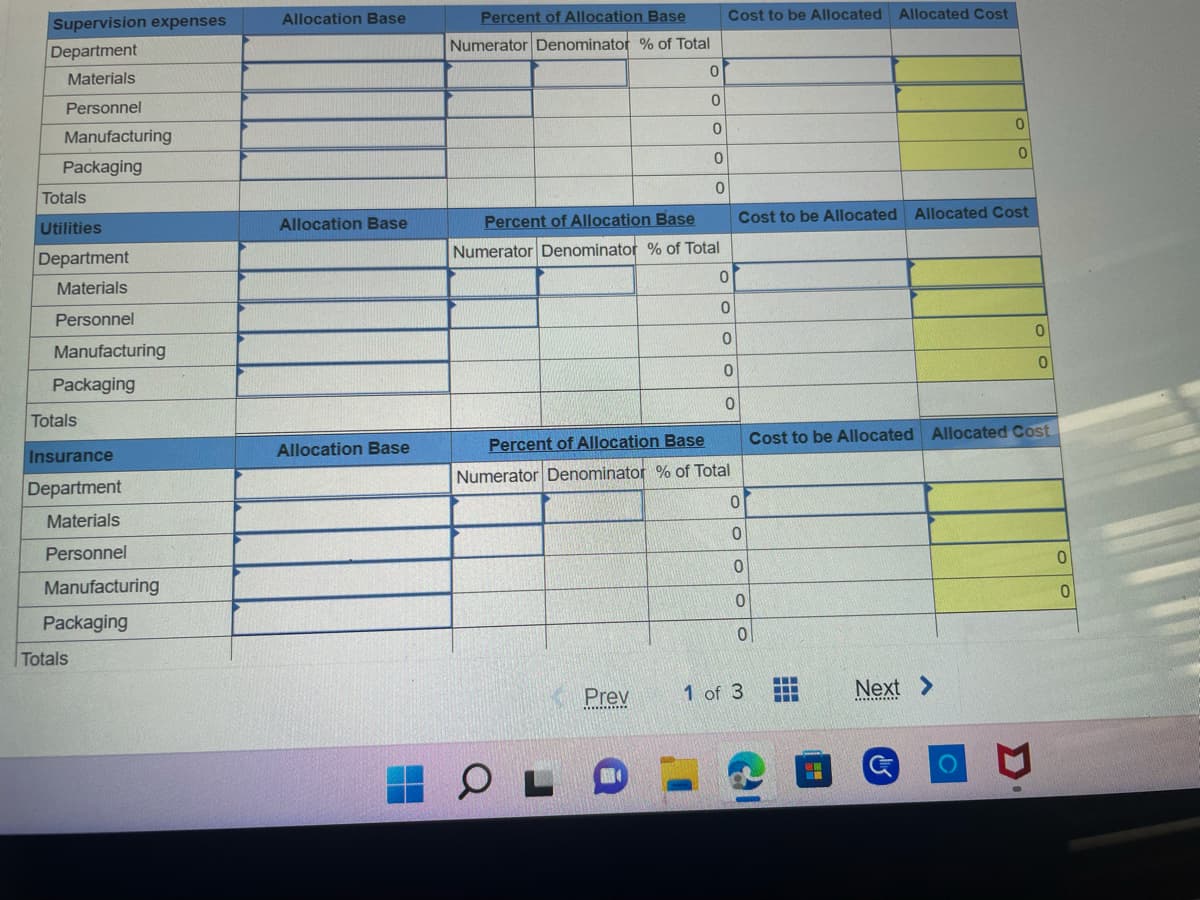 Supervision expenses
Department
Materials
Personnel
Manufacturing
Packaging
Totals
Utilities
Department
Materials
Personnel
Manufacturing
Packaging
Totals
Insurance
Department
Materials
Personnel
Manufacturing
Packaging
Totals
Allocation Base
Allocation Base
Allocation Base
Percent of Allocation Base
Numerator Denominator % of Total
0
0
OL
0
0
Percent of Allocation Base
Numerator Denominator % of Total
Prev
0
Cost to be Allocated Allocated Cost
0
0
0
0
Percent of Allocation Base
Numerator Denominator % of Total
0
Cost to be Allocated Allocated Cost
0
0
0
0
0
1 of 3
।
‒‒‒
‒‒‒
0
0
Cost to be Allocated Allocated Cost
Next >
*********
C
0
P
0
0
0