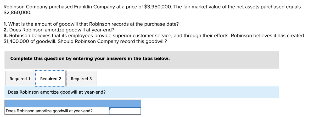 Robinson Company purchased Franklin Company at a price of $3,950,000. The fair market value of the net assets purchased equals
$2,860,000.
1. What is the amount of goodwill that Robinson records at the purchase date?
2. Does Robinson amortize goodwill at year-end?
3. Robinson believes that its employees provide superior customer service, and through their efforts, Robinson believes it has created
$1,400,000 of goodwill. Should Robinson Company record this goodwill?
Complete this question by entering your answers in the tabs below.
Required 1 Required 2 Required 3
Does Robinson amortize goodwill at year-end?
Does Robinson amortize goodwill at year-end?