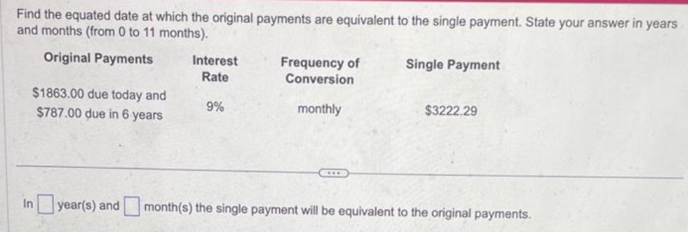 Find the equated date at which the original payments are equivalent to the single payment. State your answer in years
and months (from 0 to 11 months).
Original Payments
$1863.00 due today and
$787.00 due in 6 years
Interest
Rate
9%
Frequency of
Conversion
monthly
Single Payment
$3222.29
In year(s) and month(s) the single payment will be equivalent to the original payments.