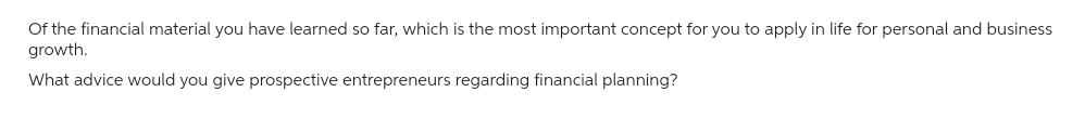 Of the financial material you have learned so far, which is the most important concept for you to apply in life for personal and business
growth.
What advice would you give prospective entrepreneurs regarding financial planning?