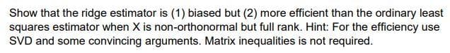 Show that the ridge estimator is (1) biased but (2) more efficient than the ordinary least
squares estimator when X is non-orthonormal but full rank. Hint: For the efficiency use
SVD and some convincing arguments. Matrix inequalities is not required.
