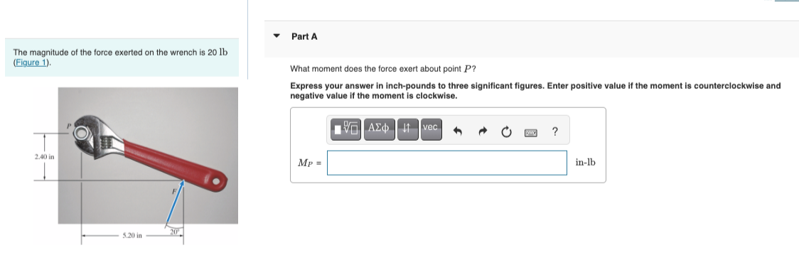 Part A
The magnitude of the force exerted on the wrench is 20 lb
(Figure 1).
What moment does the force exert about point P?
2.40 in
5.20 in
20
Express your answer in inch-pounds to three significant figures. Enter positive value if the moment is counterclockwise and
negative value if the moment is clockwise.
MP =
ΑΣΦ
1 vec
?
in-lb