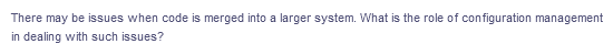 There may be issues when code is merged into a larger system. What is the role of configuration management
in dealing with such issues?
