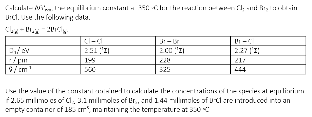 Calculate AG. the equilibrium constant at 350 °C for the reaction between Cl₂ and Br₂ to obtain
rxn,
BrCl. Use the following data.
Cl2(g) + Br2(g) = 2BrCl(g)
Cl - Cl
Br Br
Br - Cl
Do/ev
2.51 (¹)
2.00 (¹)
2.27 (¹)
r/pm
199
228
217
v/cm-¹
560
325
444
Use the value of the constant obtained to calculate the concentrations of the species at equilibrium
if 2.65 millimoles of Cl₂, 3.1 millimoles of Br2, and 1.44 millimoles of BrCl are introduced into an
empty container of 185 cm³, maintaining the temperature at 350 °C