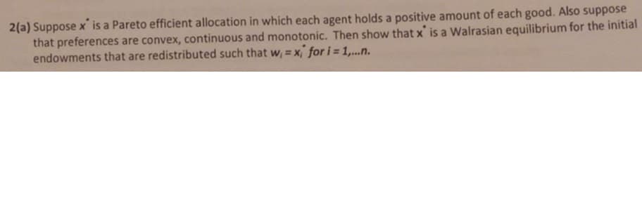 2(a) Suppose x is a Pareto efficient allocation in which each agent holds a positive amount of each good. Also suppose
that preferences are convex, continuous and monotonic. Then show that x' is a Walrasian equilibrium for the initial
endowments that are redistributed such that w, = x, for i = 1,..n.
%3D
