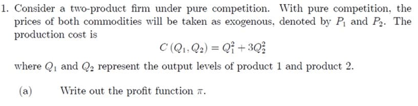 1. Consider a two-product firm under pure competition. With pure competition, the
prices of both commodities will be taken as exogenous, denoted by P₁ and P₂. The
production cost is
C (Q₁, Q2) = Q1 +3Q²/2
where Q₁ and Q2 represent the output levels of product 1 and product 2.
(a)
Write out the profit function .