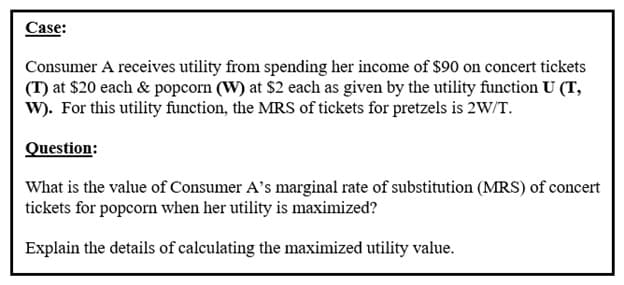 Case:
Consumer A receives utility from spending her income of $90 on concert tickets
(T) at $20 each & popcorn (W) at $2 each as given by the utility function U (T,
W). For this utility function, the MRS of tickets for pretzels is 2W/T.
Question:
What is the value of Consumer A's marginal rate of substitution (MRS) of concert
tickets for popcorn when her utility is maximized?
Explain the details of calculating the maximized utility value.