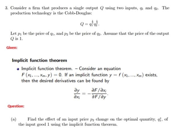 3. Consider a firm that produces a single output Q using two inputs, q1 and 92. The
production technology is the Cobb-Douglas:
Q = atat.
Let pi be the price of q₁, and p2₂ be the price of 92. Assume that the price of the output
Q is 1.
Given:
Implicit function theorem
• Implicit function theorem. - Consider an equation
F(x₁,..., Xm. y) = 0. If an implicit function y = f (x₁..... Xm) exists,
then the desired derivatives can be found by
Question:
ay
axi
ƏF/axi
ƏF/ay
(a)
Find the effect of an input price p2 change on the optimal quantity, qi, of
the input good 1 using the implicit function theorem.