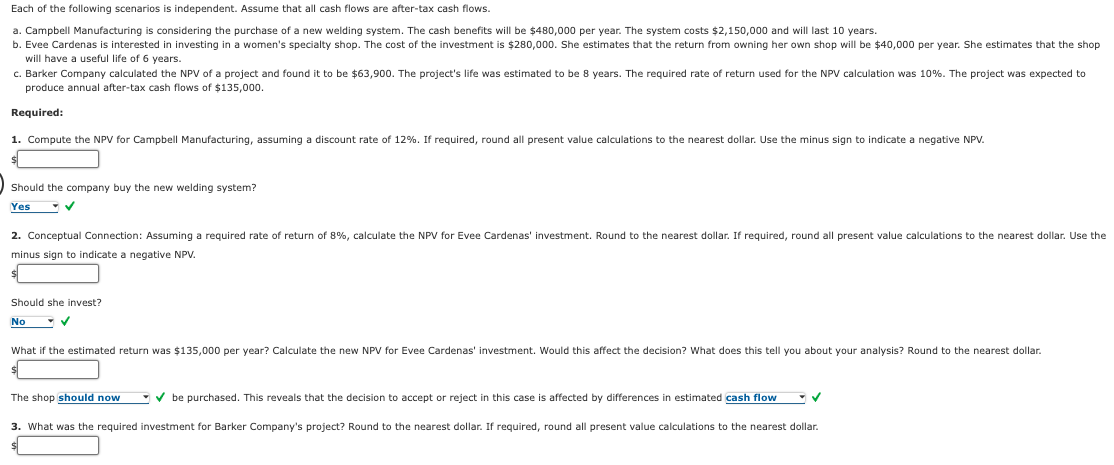 Each of the following scenarios is independent. Assume that all cash flows are after-tax cash flows.
a. Campbell Manufacturing is considering the purchase of a new welding system. The cash benefits will be $480,000 per year. The system costs $2,150,000 and will last 10 years.
b. Evee Cardenas is interested in investing in a women's specialty shop. The cost of the investment is $280,000. She estimates that the return from owning her own shop will be $40,000 per year. She estimates that the shop
will have a useful life of 6 years.
c. Barker Company calculated the NPV of a project and found it to be $63,900. The project's life was estimated to be 8 years. The required rate of return used for the NPV calculation was 10%. The project was expected to
produce annual after-tax cash flows of $135,000.
Required:
1. Compute the NPV for Campbell Manufacturing, assuming a discount rate of 12%. If required, round all present value calculations to the nearest dollar. Use the minus sign to indicate a negative NPV.
Should the company buy the new welding system?
Yes
✓
2. Conceptual Connection: Assuming a required rate of return of 8%, calculate the NPV for Evee Cardenas' investment. Round to the nearest dollar. If required, round all present value calculations to the nearest dollar. Use the
minus sign to indicate a negative NPV.
Should she invest?
No
What if the estimated return was $135,000 per year? Calculate the new NPV for Evee Cardenas' investment. Would this affect the decision? What does this tell you about your analysis? Round to the nearest dollar.
The shop should now
✔be purchased. This reveals that the decision to accept or reject in this case is affected by differences in estimated cash flow
3. What was the required investment for Barker Company's project? Round to the nearest dollar. If required, round all present value calculations to the nearest dollar.