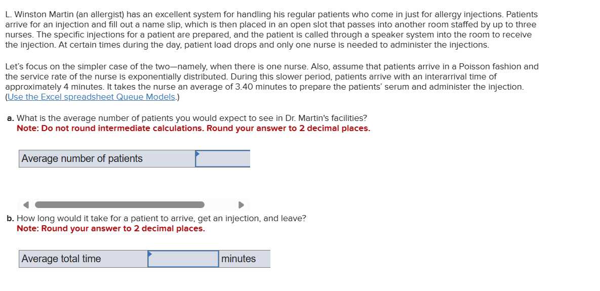 L. Winston Martin (an allergist) has an excellent system for handling his regular patients who come in just for allergy injections. Patients
arrive for an injection and fill out a name slip, which is then placed in an open slot that passes into another room staffed by up to three
nurses. The specific injections for a patient are prepared, and the patient is called through a speaker system into the room to receive
the injection. At certain times during the day, patient load drops and only one nurse is needed to administer the injections.
Let's focus on the simpler case of the two-namely, when there is one nurse. Also, assume that patients arrive in a Poisson fashion and
the service rate of the nurse is exponentially distributed. During this slower period, patients arrive with an interarrival time of
approximately 4 minutes. It takes the nurse an average of 3.40 minutes to prepare the patients' serum and administer the injection.
(Use the Excel spreadsheet Queue Models.)
a. What is the average number of patients you would expect to see in Dr. Martin's facilities?
Note: Do not round intermediate calculations. Round your answer to 2 decimal places.
Average number of patients
b. How long would it take for a patient to arrive, get an injection, and leave?
Note: Round your answer to 2 decimal places.
Average total time
minutes