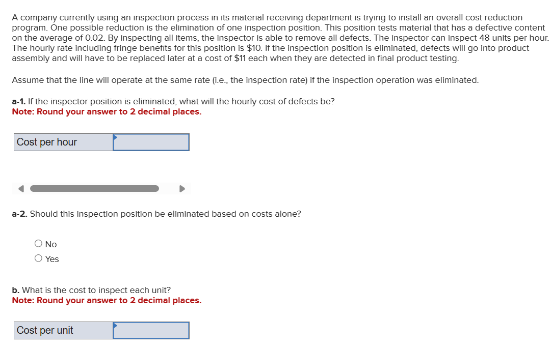 A company currently using an inspection process in its material receiving department is trying to install an overall cost reduction
program. One possible reduction is the elimination of one inspection position. This position tests material that has a defective content
on the average of 0.02. By inspecting all items, the inspector is able to remove all defects. The inspector can inspect 48 units per hour.
The hourly rate including fringe benefits for this position is $10. If the inspection position is eliminated, defects will go into product
assembly and will have to be replaced later at a cost of $11 each when they are detected in final product testing.
Assume that the line will operate at the same rate (i.e., the inspection rate) if the inspection operation was eliminated.
a-1. If the inspector position is eliminated, what will the hourly cost of defects be?
Note: Round your answer to 2 decimal places.
Cost per hour
a-2. Should this inspection position be eliminated based on costs alone?
No
Yes
b. What is the cost to inspect each unit?
Note: Round your answer to 2 decimal places.
Cost per unit