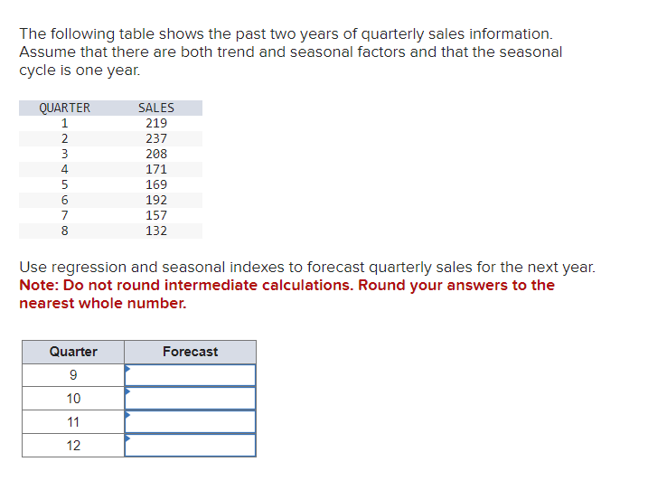 The following table shows the past two years of quarterly sales information.
Assume that there are both trend and seasonal factors and that the seasonal
cycle is one year.
QUARTER
1
2
5678AWN
3
4
8
SALES
219
237
208
171
169
Quarter
9
10
11
12
192
157
132
Use regression and seasonal indexes to forecast quarterly sales for the next year.
Note: Do not round intermediate calculations. Round your answers to the
nearest whole number.
Forecast