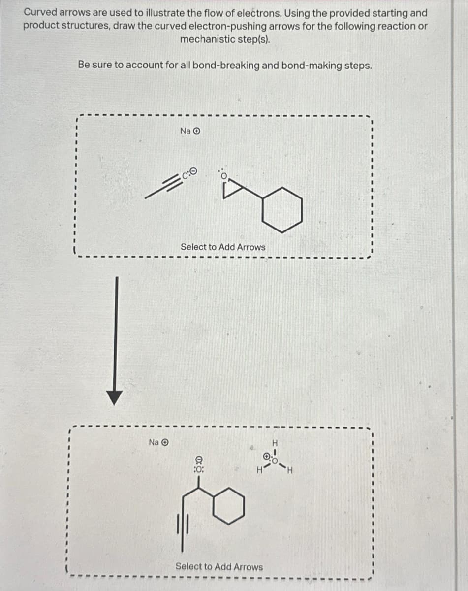 Curved arrows are used to illustrate the flow of electrons. Using the provided starting and
product structures, draw the curved electron-pushing arrows for the following reaction or
mechanistic step(s).
Be sure to account for all bond-breaking and bond-making steps.
Na O
Na O
co
Select to Add Arrows
H
H
H
po ²
Select to Add Arrows
0:0