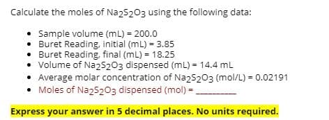 Calculate the moles of Na25203 using the following data:
• Sample volume (mL) = 200.0
• Buret Reading, initial (mL) = 3.85
• Buret Reading, final (mL) = 18.25
• Volume of NazS203 dispensed (mL) = 14.4 mL
• Average molar concentration of Naz5203 (mol/L) = 0.02191
Moles of Na25203 dispensed (mol) =.
Express your answer in 5 decimal places. No units required.
