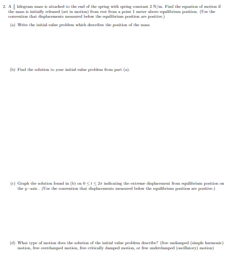 2. A kilogram mass is attached to the end of the spring with spring constant 2 N/m. Find the equation of motion if
the mass is initially released (set in motion) from rest from a point 1 meter above equilibrium position. (Use the
convention that displacements measured below the equilibrium position are positive.)
(a) Write the initial-value problem which describes the position of the mass.
(b) Find the solution to your initial-value problem from part (a).
(c) Graph the solution found in (b) on (0 <t< 2a indicating the extreme displacement from equilibrium position on
the y-axis. (Use the convention that displacements measured below the equilibrium position are positive.)
(d) What type of motion does the solution of the initial value problem describe? (free undamped (simple harmonic)
motion, free overdamped motion, free critically damped motion, or free underdamped (oscillatory) motion)
