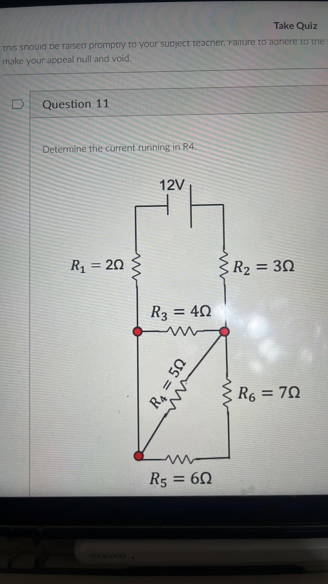 Take Quiz
this should be raised promptly to your subject teacher. Failure to aanere to the
make your appeal null and void.
Question 11
Determine the current running in R4.
12V
R₁ = 20
www
R3 = 40
R4 = 50
w
R5 = 60
www
www
R₂ = 30
R6 = 70