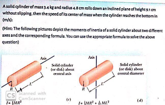 A solid cylinder of mass 3.4 kg and radius 4.8 cm rolls down an Inclined plane of height 9.1 cm
without slipping. then the speed of its center of mass when the cylinder reaches the bottom in
(m/s):
