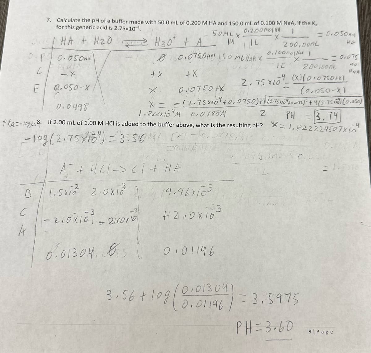 B
с
A
7. Calculate the pH of a buffer made with 50.0 mL of 0.200 M HA and 150.0 mL of 0.100 M NaA, if the Ka
for this generic acid is 2.75x10-4.
0.200 MOHA
1
HA + H₂0 H30² + A
IL
10.050ndl
0.018
-X
0.050-X
с
E
A + HCl -> CI + HA
-3
1.5xi 2.0x13³³
50ML X
HA
0 0.075,0901 150 ML NARX
+ X
+ X
x
0.0750+X
(0.050-X)
X = -(2.75×10² +0.015.0) +√ (2-75410 % 40,075)² + 4(2.75X78) (0.850)
1.822X10M 0.0748M
PH = 3.74
2
- 210X10³ - 2icoxio
4
0.01304,
055
0.0498
ka=-10ka 8. If 2.00 mL of 1.00 M HCl is added t the buffer above, what is the resulting pH? X=1.822224507x10
- 10g (2.75X10") = 3:56 19² [*] -0.0145
19.96x103
-3
4210X16
3.56 +10g
0101196
200,00ML
0.160nolla 1
X
IC
0.01304
0.01196
2.75 X10
= 0.050nd
HA
200.000
(X)(0+0750+x)
020750MB GU
IL
= 0.075
401
Nak
= 3.5975
PH=3.60
-4
0.100 M
31,5x10
9|Page