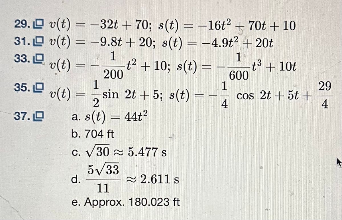 29.
31.
33.
35. L
37.
v(t) = -32t + 70; s(t) = -16t² + 70t + 10
v(t) = -9.8t +20; s(t) = -4.9t² + 20t
1
1
v(t)
t³ + 10t
600
-
t² + 10; s(t) = -
1
4
200
1
v(t) = sin 2t + 5; s(t)
2
a. s(t) = 44t²
b. 704 ft
c. √30 5.477 s
5√33
d.
2.611 s
11
e. Approx. 180.023 ft
cos 2t + 5t +
29
4